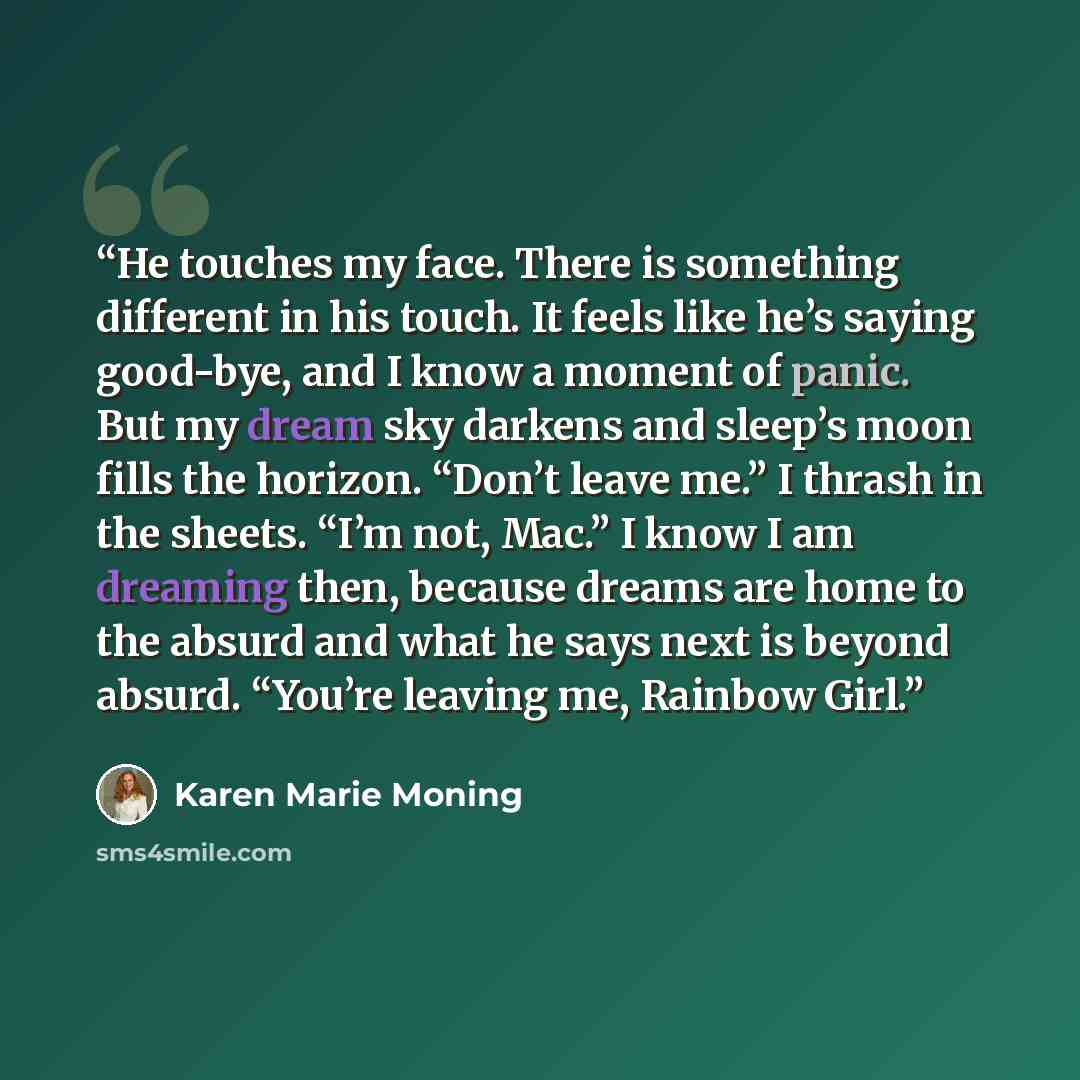 “He touches my face. There is something different in his touch. It feels like he’s saying good-bye, and I know a moment of panic. But my dream sky darkens and sleep’s moon fills the horizon. “Don’t leave me.” I thrash in the sheets. “I’m not, Mac.” I know I am dreaming then, because dreams are home…” quote by Karen Marie Moning