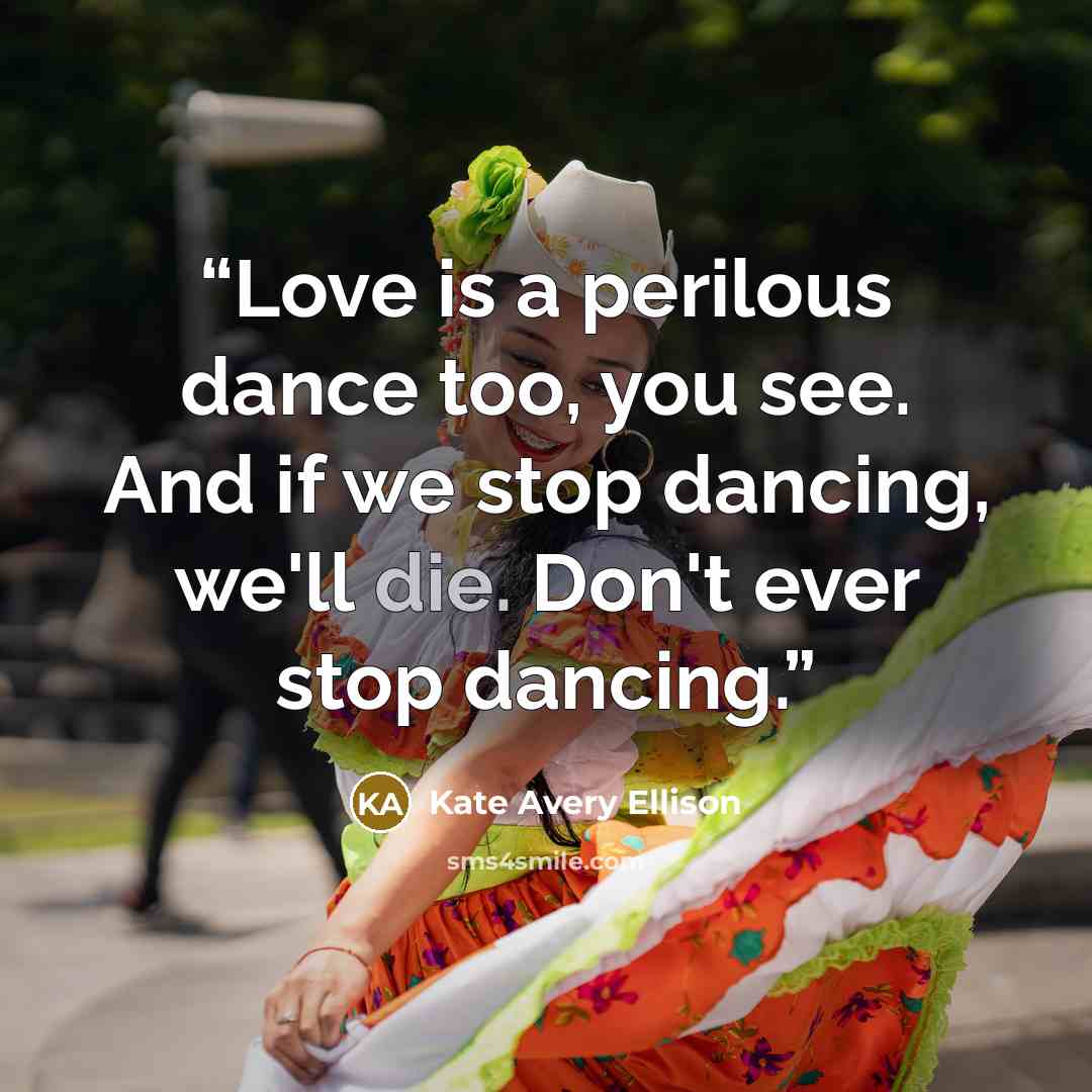 “Love is a perilous dance too, you see. And if we stop dancing, we'll die. Don't ever stop dancing.” quote by Kate Avery Ellison