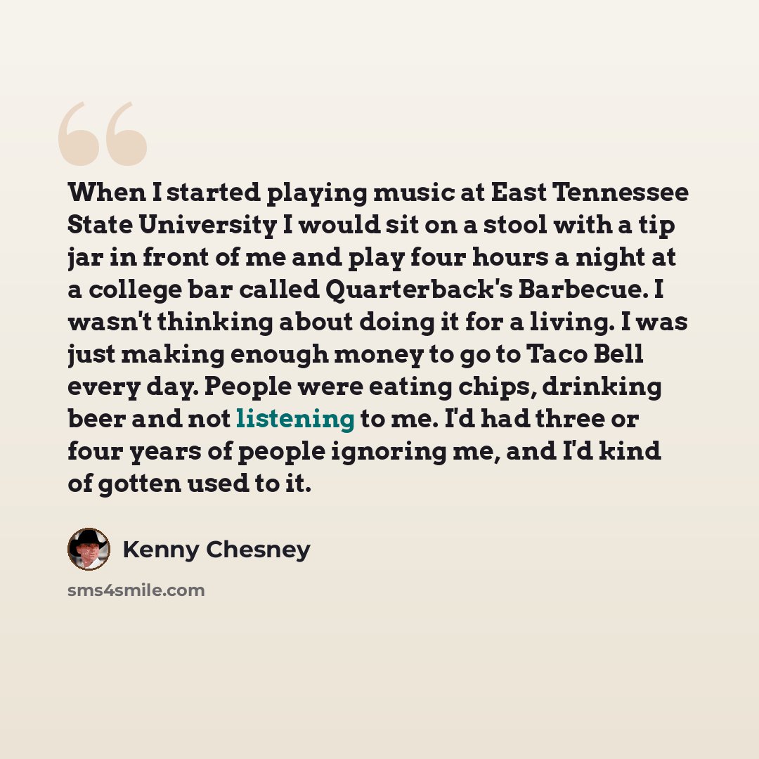 “When I started playing music at East Tennessee State University I would sit on a stool with a tip jar in front of me and play four hours a night at a college bar called Quarterback's Barbecue. I wasn't thinking about doing it for a living. I was just making enough money to go to Taco Bell every…” quote by Kenny Chesney