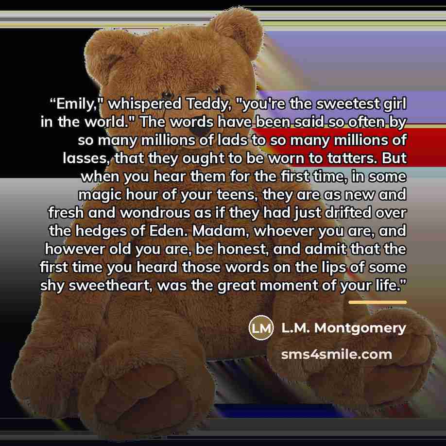 “Emily," whispered Teddy, "you're the sweetest girl in the world." The words have been said so often by so many millions of lads to so many millions of lasses, that they ought to be worn to tatters. But when you hear them for the first time, in some magic hour of your teens, they are as new and…” quote by L.M. Montgomery
