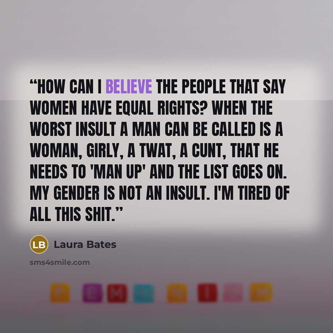 “How can I believe the people that say women have equal rights? When the worst insult a man can be called is a woman, girly, a twat, a cunt, that he needs to 'man up' and the list goes on. My gender is not an insult. I'm tired of all this shit.” quote by Laura Bates
