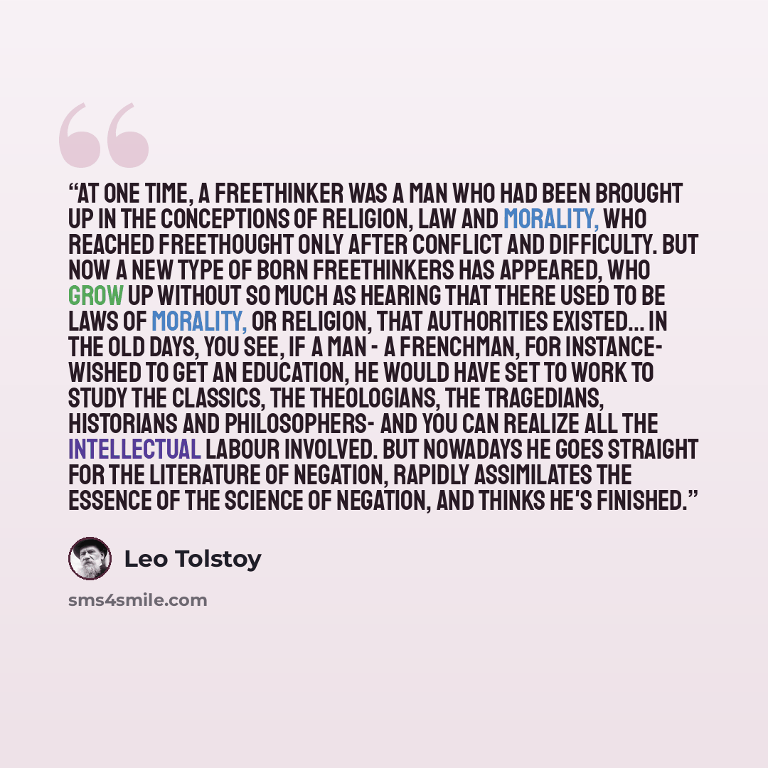 “at one time, a freethinker was a man who had been brought up in the conceptions of religion, law and morality, who reached freethought only after conflict and difficulty. But now a new type of born freethinkers has appeared, who grow up without so much as hearing that there used to be laws of…” quote by Leo Tolstoy