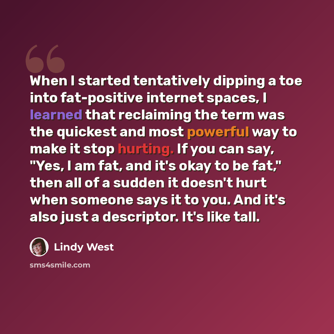 “When I started tentatively dipping a toe into fat-positive internet spaces, I learned that reclaiming the term was the quickest and most powerful way to make it stop hurting. If you can say, "Yes, I am fat, and it's okay to be fat," then all of a sudden it doesn't hurt when someone says it to you…” quote by Lindy West