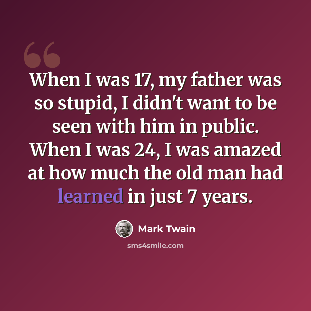 “When I was 17, my father was so stupid, I didn't want to be seen with him in public. When I was 24, I was amazed at how much the old man had learned in just 7 years.” quote by Mark Twain