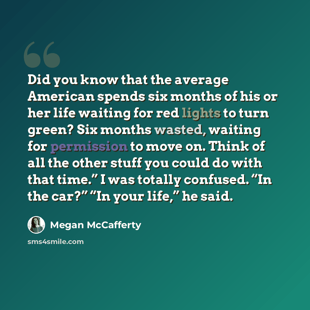 “Did you know that the average American spends six months of his or her life waiting for red lights to turn green? Six months wasted, waiting for permission to move on. Think of all the other stuff you could do with that time.” I was totally confused. “In the car?” “In your life,” he said.” quote by Megan McCafferty