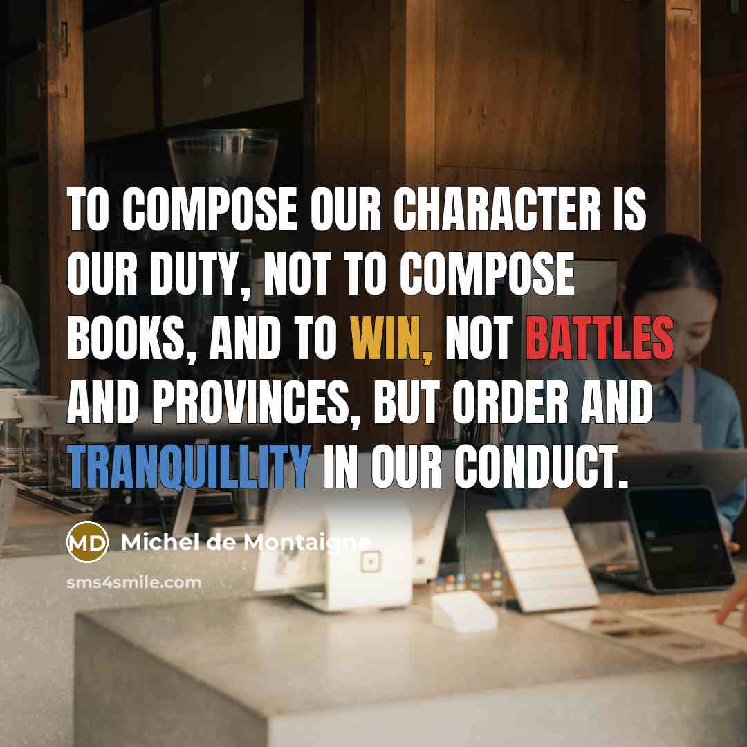 “To compose our character is our duty, not to compose books, and to win, not battles and provinces, but order and tranquillity in our conduct.” quote by Michel de Montaigne
