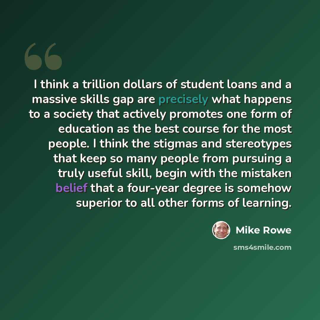 “I think a trillion dollars of student loans and a massive skills gap are precisely what happens to a society that actively promotes one form of education as the best course for the most people. I think the stigmas and stereotypes that keep so many people from pursuing a truly useful skill, begin…” quote by Mike Rowe