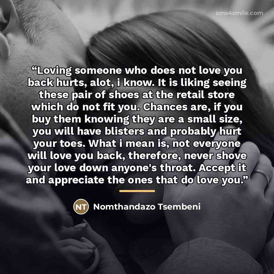 “Loving someone who does not love you back hurts, alot, i know. It is liking seeing these pair of shoes at the retail store which do not fit you. Chances are, if you buy them knowing they are a small size, you will have blisters and probably hurt your toes. What i mean is, not everyone will love…” quote by Nomthandazo Tsembeni
