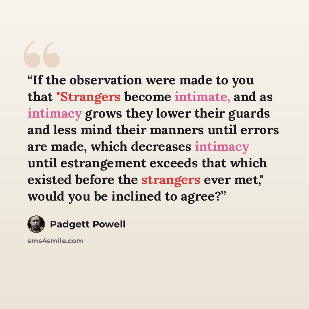 “If the observation were made to you that "Strangers become intimate, and as intimacy grows they lower their guards and less mind their manners until errors are made, which decreases intimacy until estrangement exceeds that which existed before the strangers ever met," would you be inclined to agree?” quote by Padgett Powell