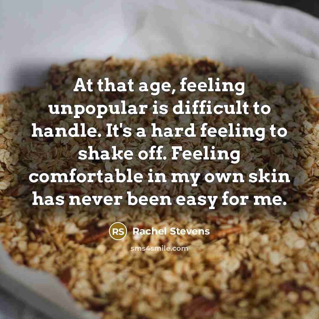 “At that age, feeling unpopular is difficult to handle. It's a hard feeling to shake off. Feeling comfortable in my own skin has never been easy for me.” quote by Rachel Stevens