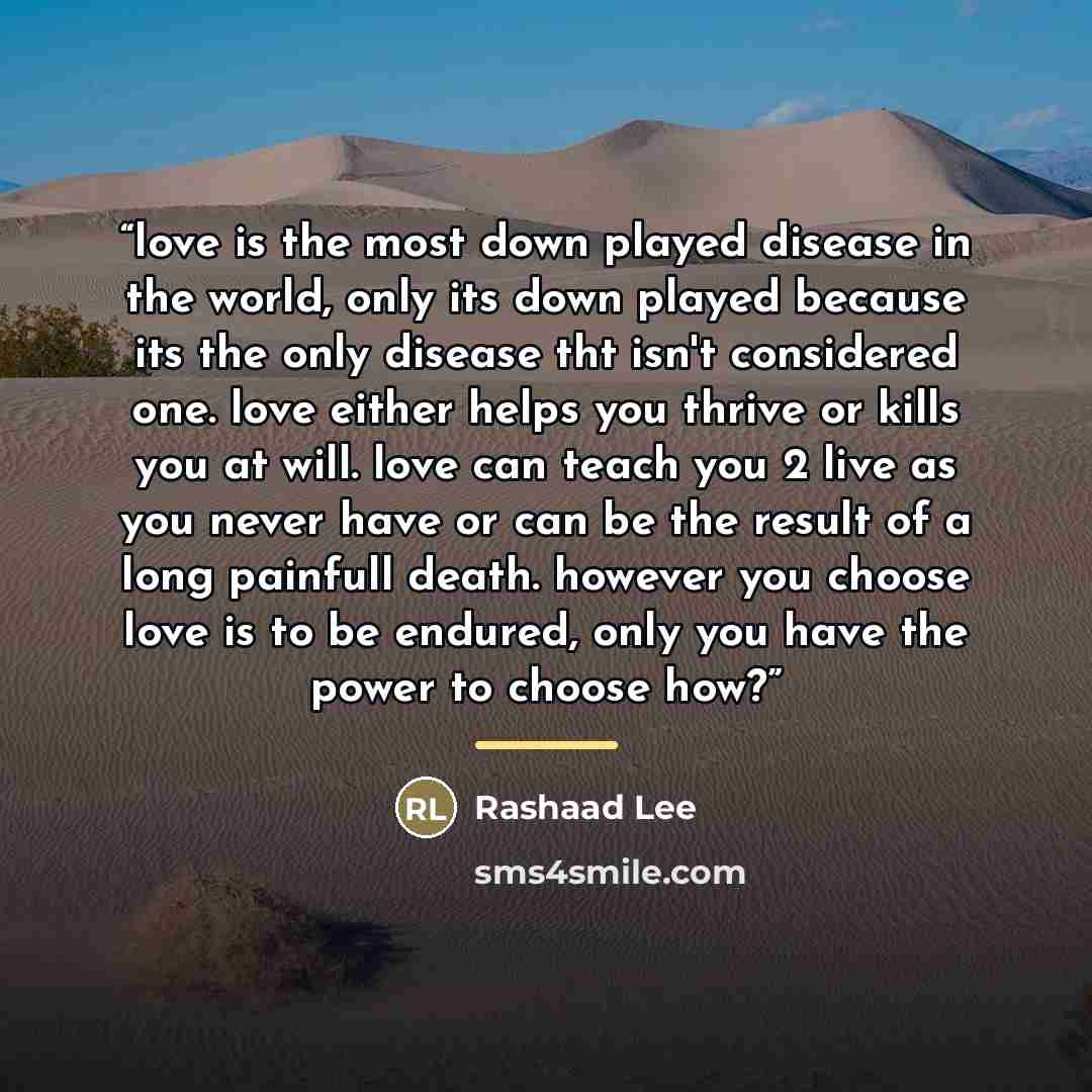 “love is the most down played disease in the world, only its down played because its the only disease tht isn't considered one. love either helps you thrive or kills you at will. love can teach you 2 live as you never have or can be the result of a long painfull death. however you choose love is to…” quote by Rashaad Lee