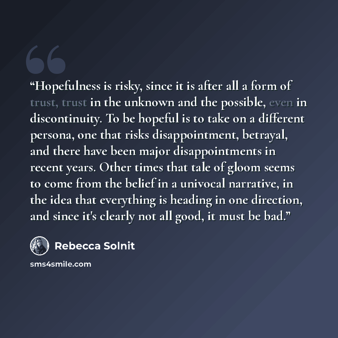 “Hopefulness is risky, since it is after all a form of trust, trust in the unknown and the possible, even in discontinuity. To be hopeful is to take on a different persona, one that risks disappointment, betrayal, and there have been major disappointments in recent years. Other times that tale of…” quote by Rebecca Solnit