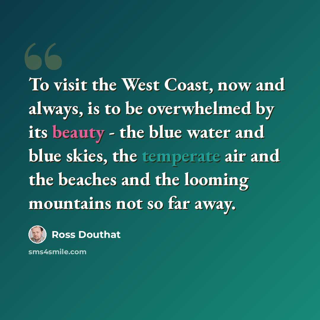 “To visit the West Coast, now and always, is to be overwhelmed by its beauty - the blue water and blue skies, the temperate air and the beaches and the looming mountains not so far away.” quote by Ross Douthat
