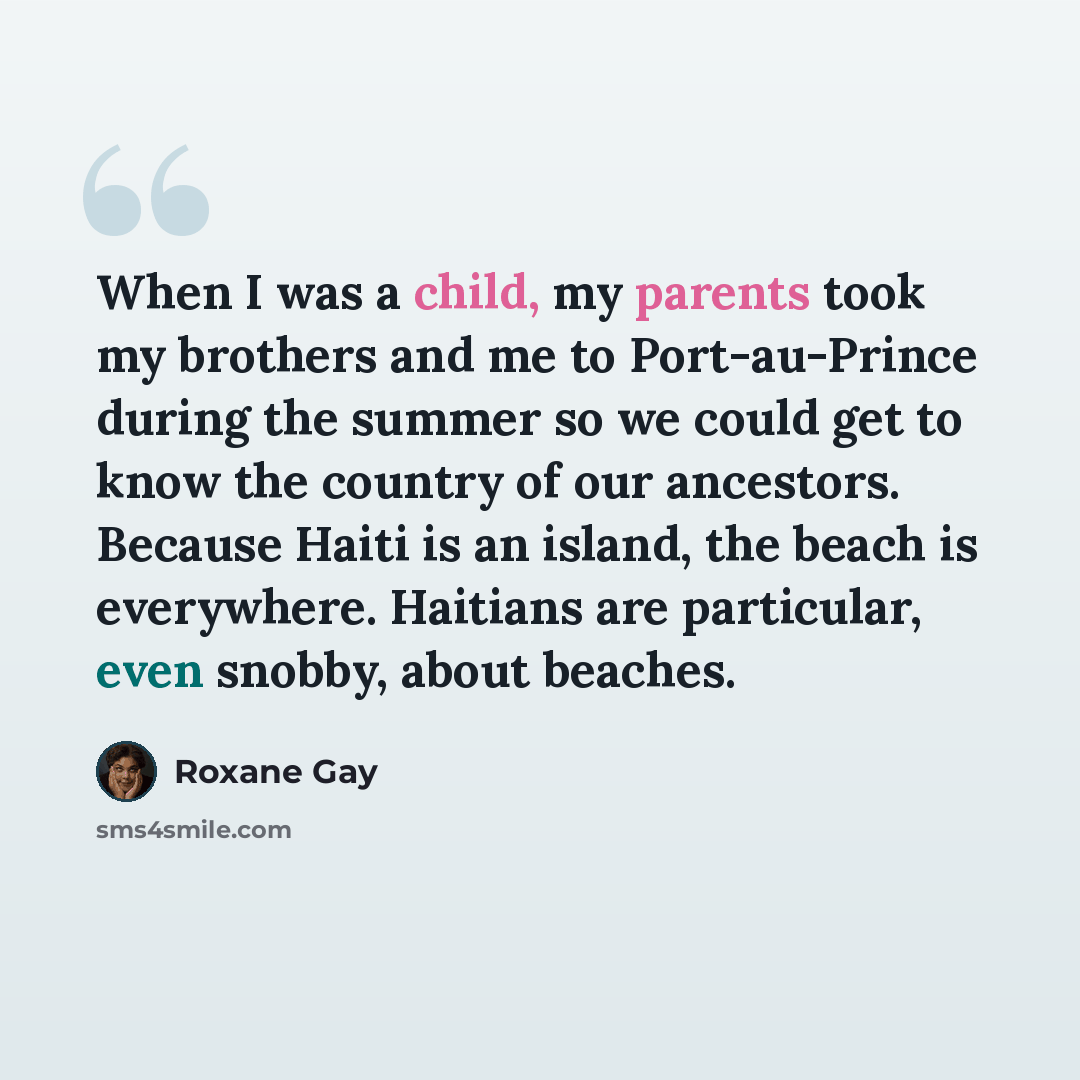 “When I was a child, my parents took my brothers and me to Port-au-Prince during the summer so we could get to know the country of our ancestors. Because Haiti is an island, the beach is everywhere. Haitians are particular, even snobby, about beaches.” quote by Roxane Gay