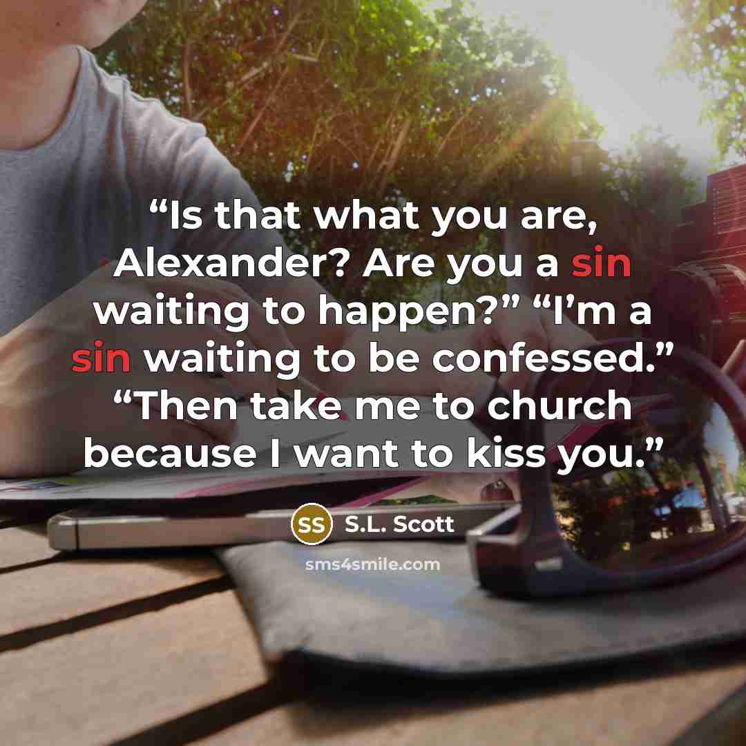 “Is that what you are, Alexander? Are you a sin waiting to happen?” “I’m a sin waiting to be confessed.” “Then take me to church because I want to kiss you.” quote by S.L. Scott