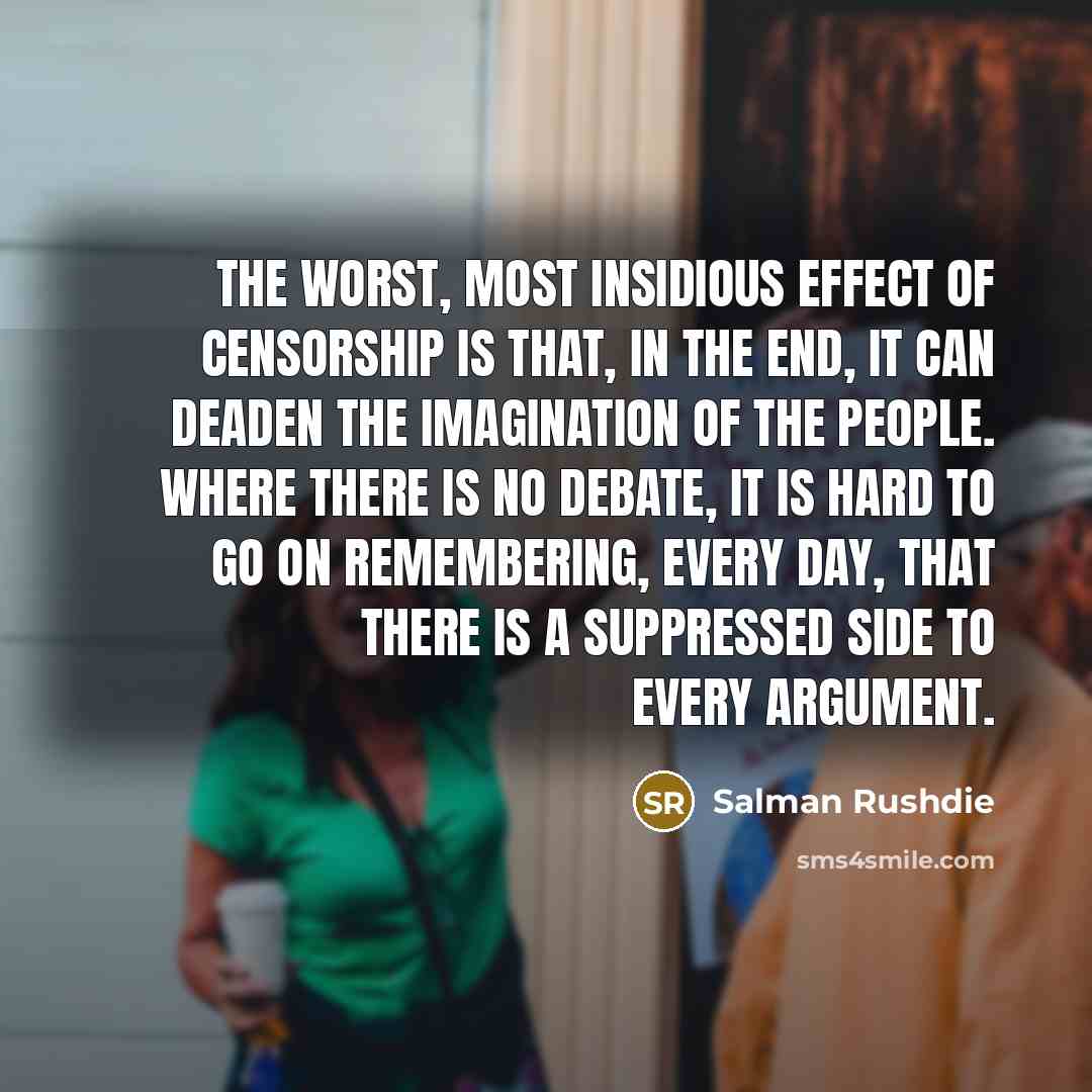 “The worst, most insidious effect of censorship is that, in the end, it can deaden the imagination of the people. Where there is no debate, it is hard to go on remembering, every day, that there is a suppressed side to every argument.” quote by Salman Rushdie