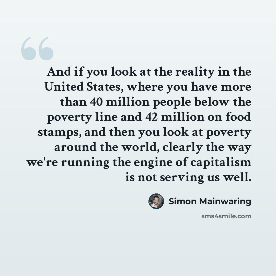 “And if you look at the reality in the United States, where you have more than 40 million people below the poverty line and 42 million on food stamps, and then you look at poverty around the world, clearly the way we're running the engine of capitalism is not serving us well.” quote by Simon Mainwaring