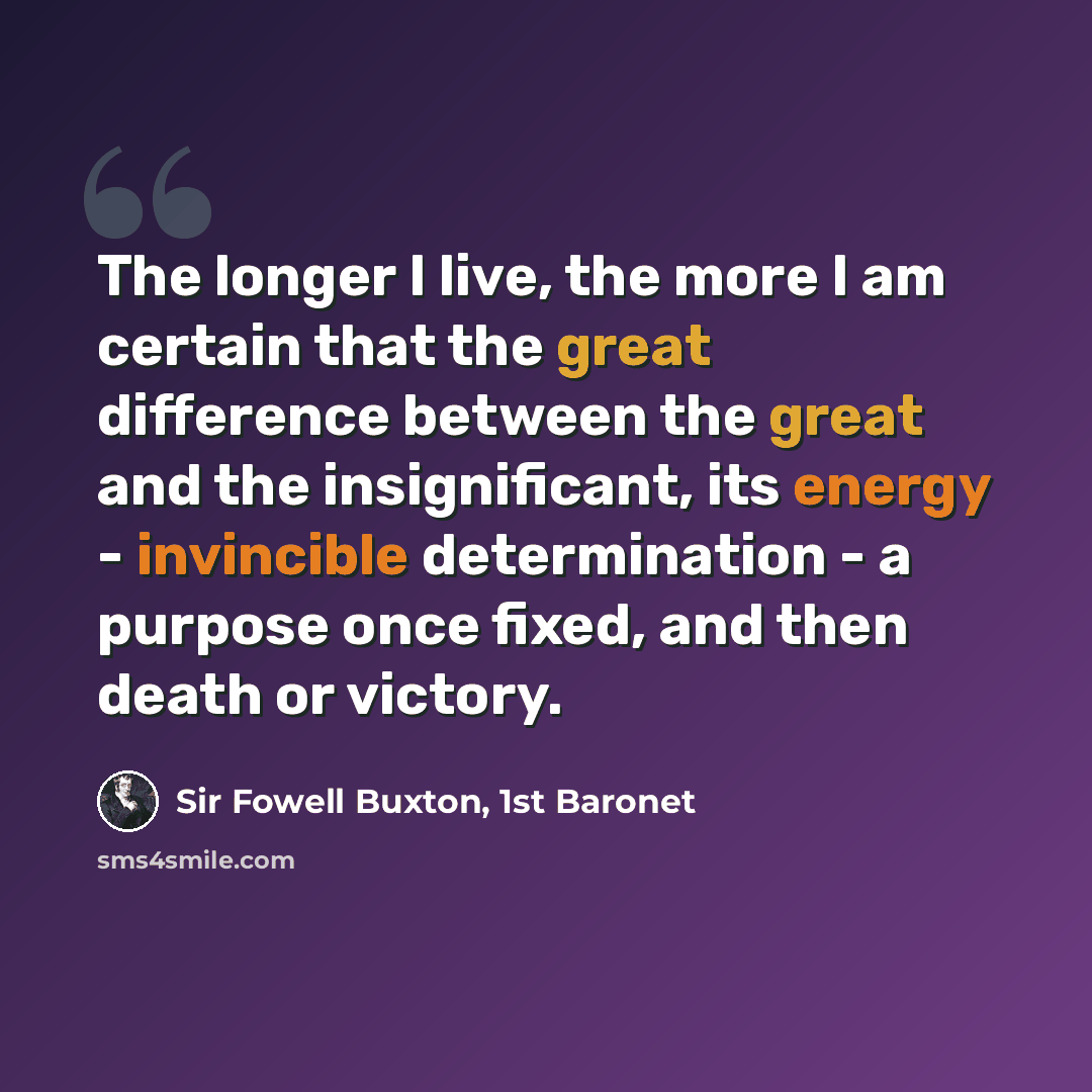 “The longer I live, the more I am certain that the great difference between the great and the insignificant, its energy - invincible determination - a purpose once fixed, and then death or victory.” quote by Sir Fowell Buxton, 1st Baronet