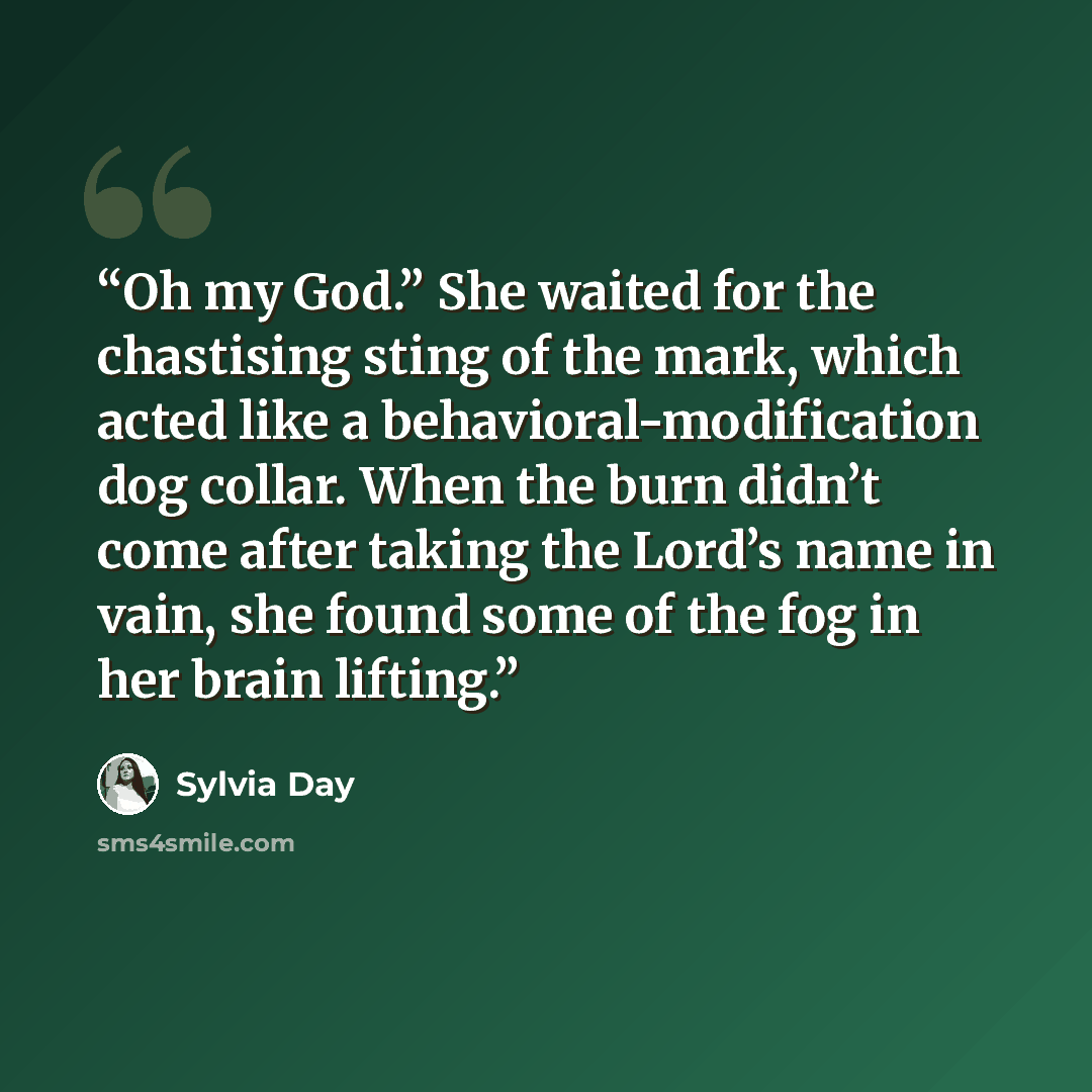 “Oh my God.” She waited for the chastising sting of the mark, which acted like a behavioral-modification dog collar. When the burn didn’t come after taking the Lord’s name in vain, she found some of the fog in her brain lifting.” quote by Sylvia Day
