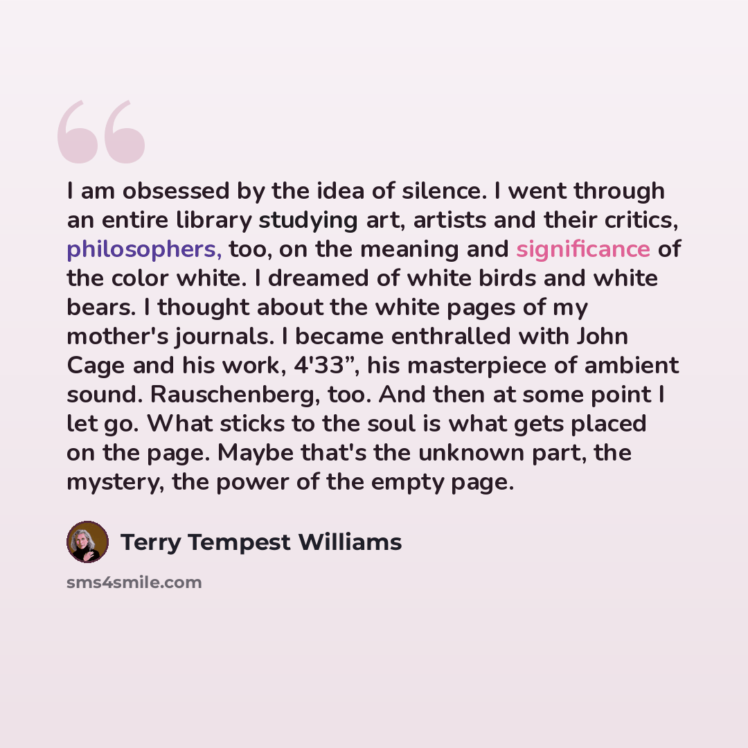 “I am obsessed by the idea of silence. I went through an entire library studying art, artists and their critics, philosophers, too, on the meaning and significance of the color white. I dreamed of white birds and white bears. I thought about the white pages of my mother's journals. I became…” quote by Terry Tempest Williams