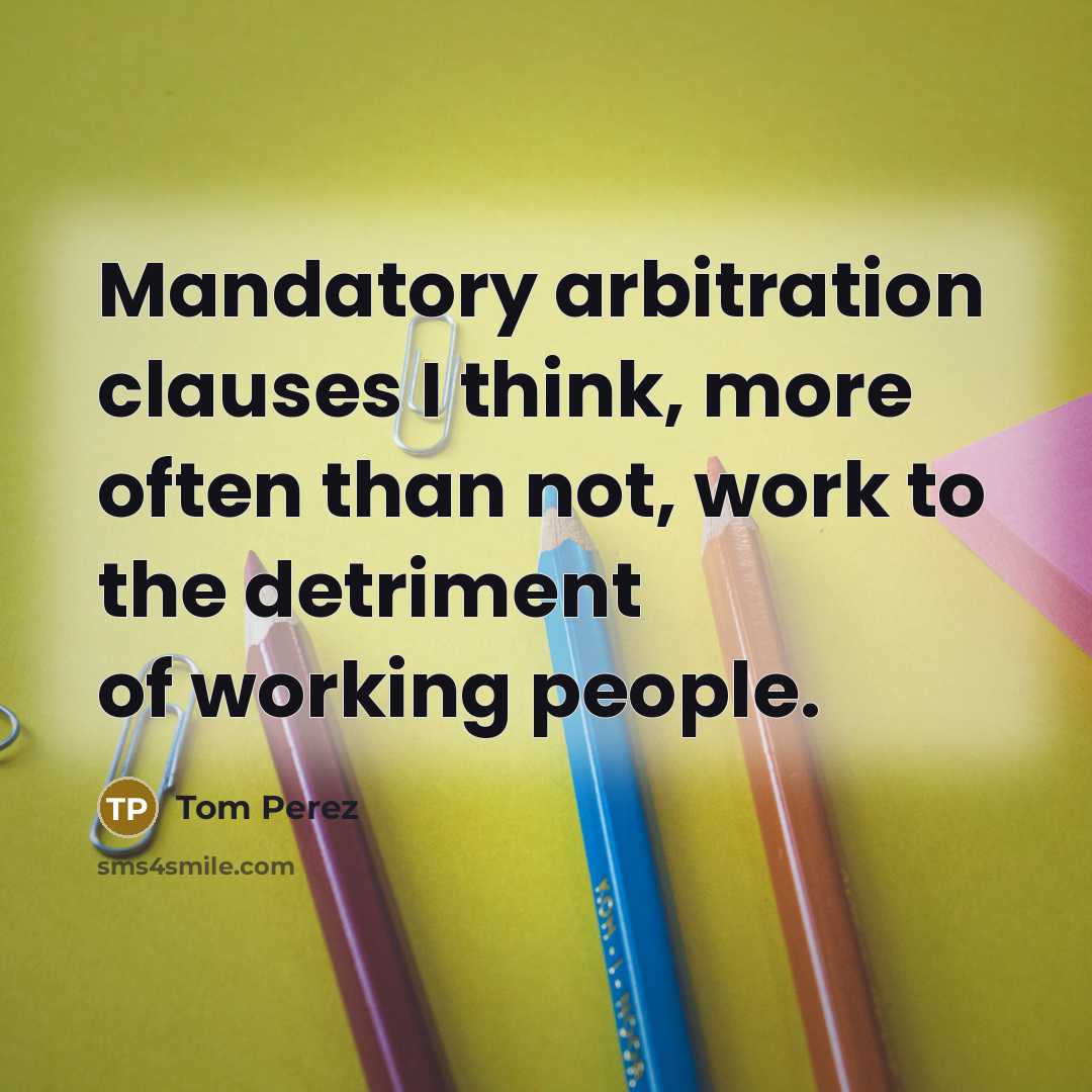 “Mandatory arbitration clauses I think, more often than not, work to the detriment of working people.” quote by Tom Perez