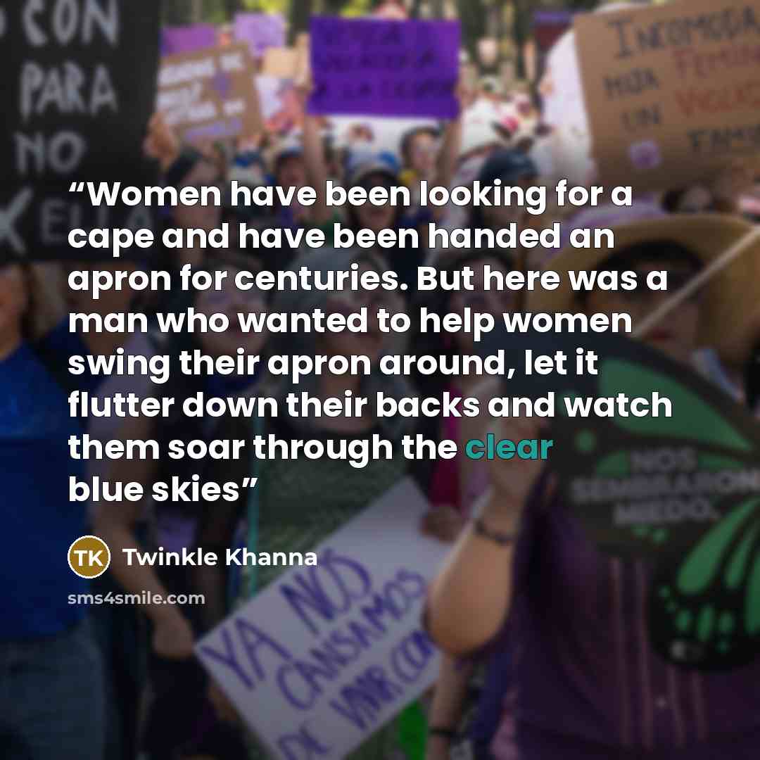 “Women have been looking for a cape and have been handed an apron for centuries. But here was a man who wanted to help women swing their apron around, let it flutter down their backs and watch them soar through the clear blue skies” quote by Twinkle Khanna