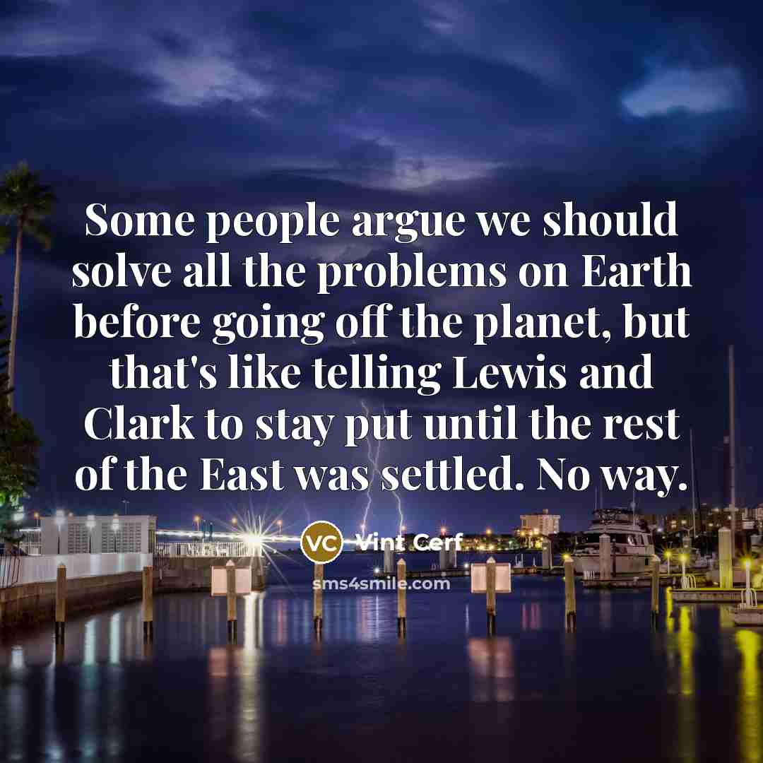 “Some people argue we should solve all the problems on Earth before going off the planet, but that's like telling Lewis and Clark to stay put until the rest of the East was settled. No way.” quote by Vint Cerf