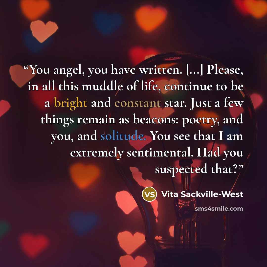 “You angel, you have written. [...] Please, in all this muddle of life, continue to be a bright and constant star. Just a few things remain as beacons: poetry, and you, and solitude. You see that I am extremely sentimental. Had you suspected that?” quote by Vita Sackville-West
