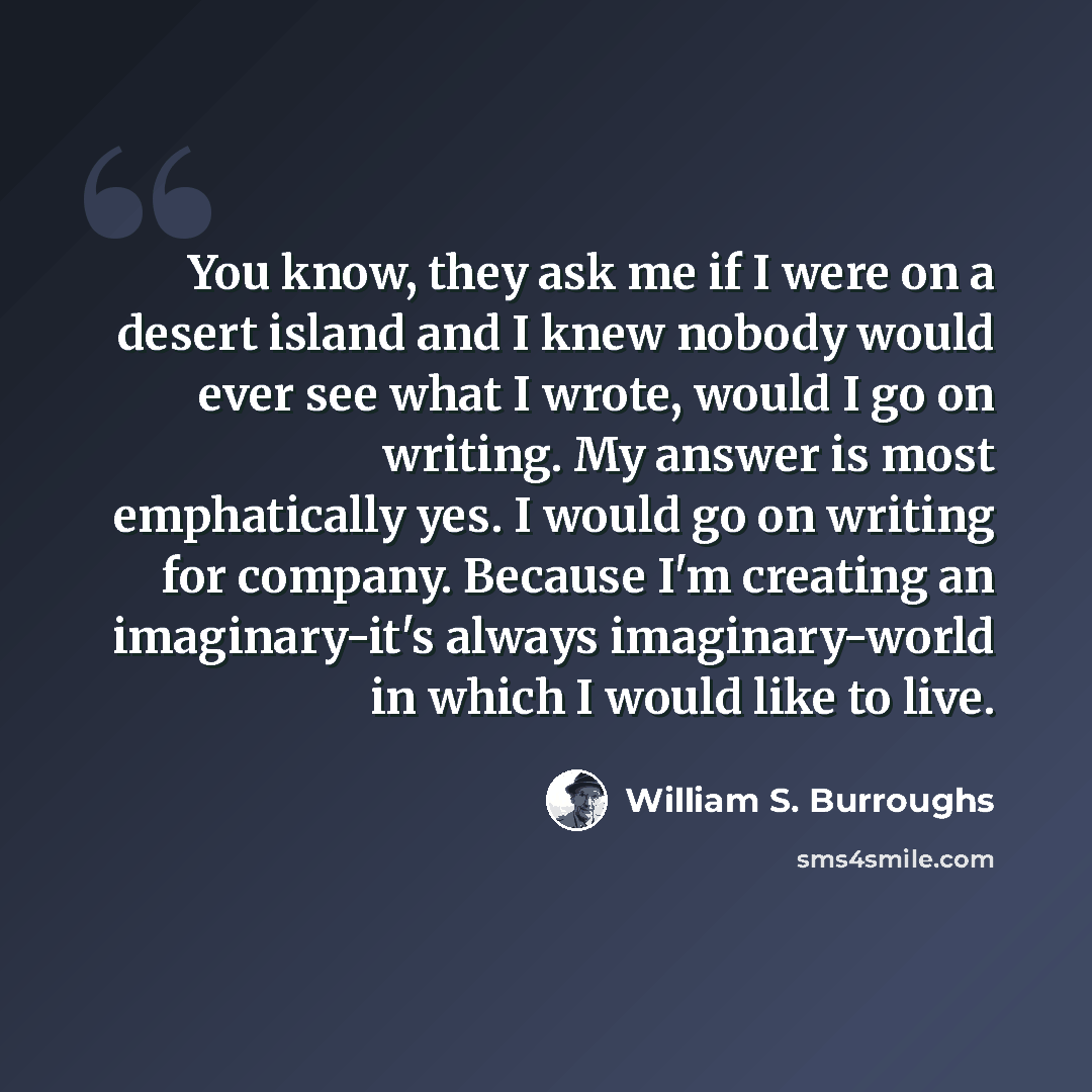 “You know, they ask me if I were on a desert island and I knew nobody would ever see what I wrote, would I go on writing. My answer is most emphatically yes. I would go on writing for company. Because I'm creating an imaginary-it's always imaginary-world in which I would like to live.” quote by William S. Burroughs