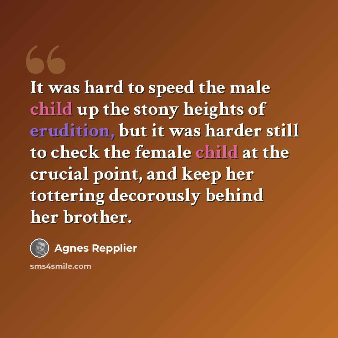 “It was hard to speed the male child up the stony heights of erudition, but it was harder still to check the female child at the crucial point, and keep her tottering decorously behind her brother.” quote by Agnes Repplier