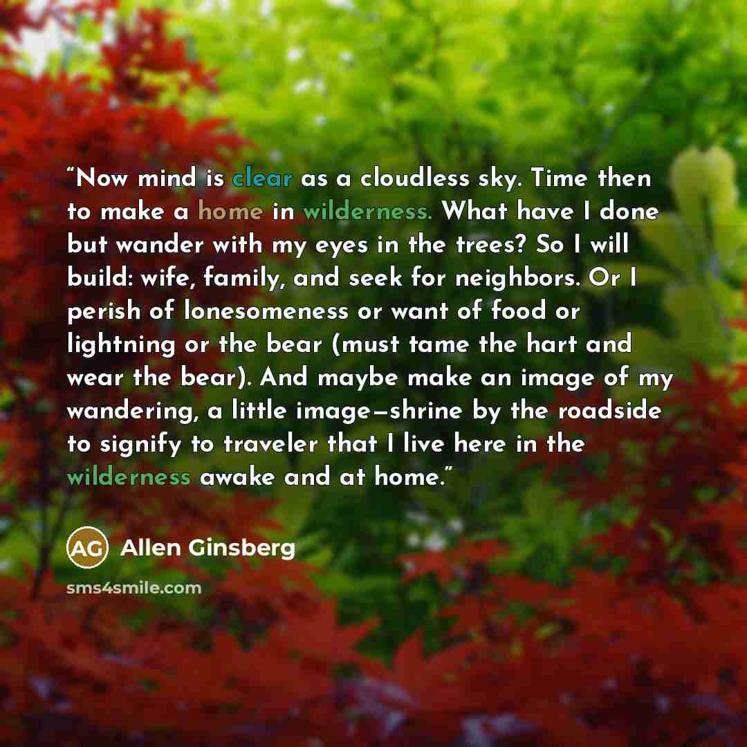 “Now mind is clear as a cloudless sky. Time then to make a home in wilderness. What have I done but wander with my eyes in the trees? So I will build: wife, family, and seek for neighbors. Or I perish of lonesomeness or want of food or lightning or the bear (must tame the hart and wear the bear)…” quote by Allen Ginsberg