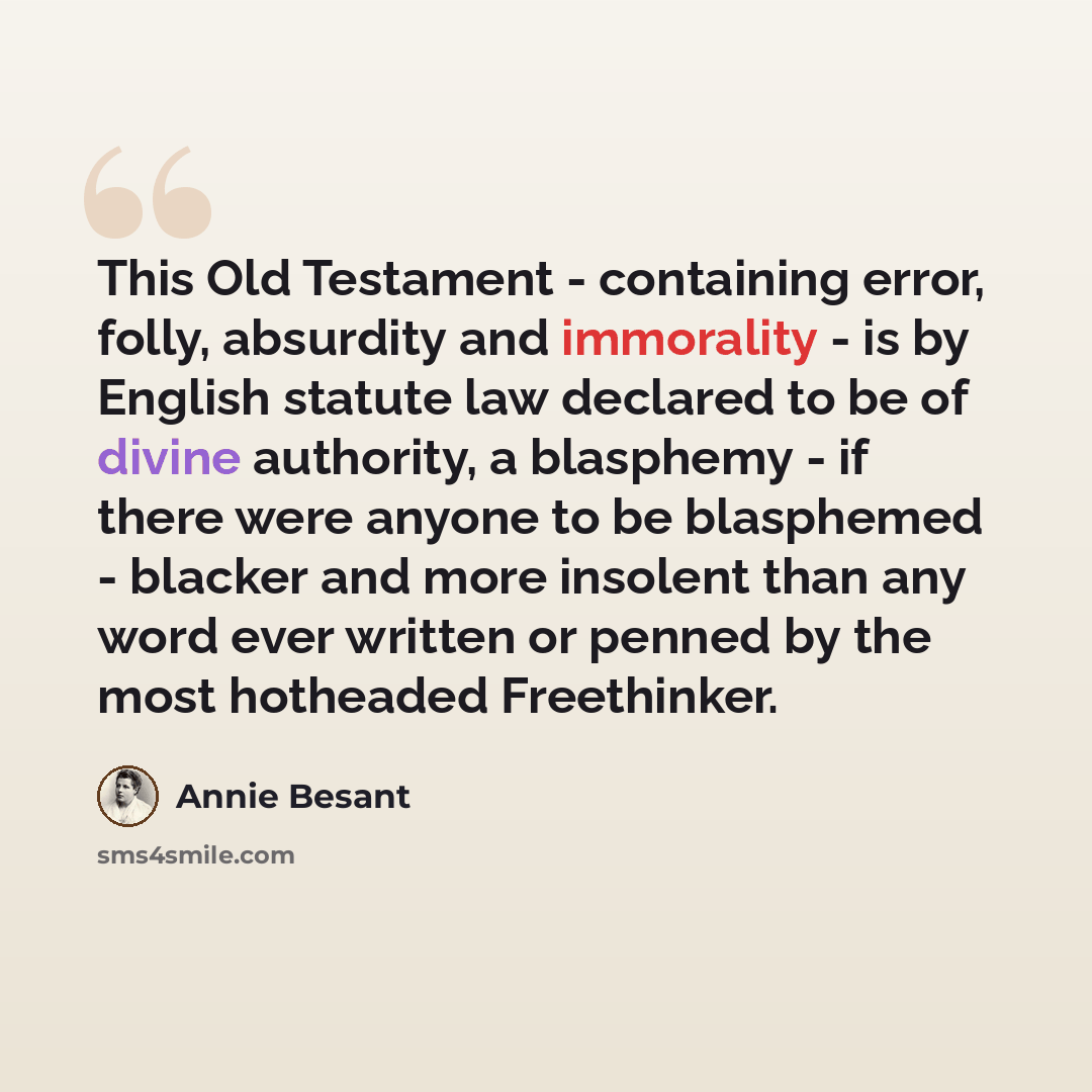 “This Old Testament - containing error, folly, absurdity and immorality - is by English statute law declared to be of divine authority, a blasphemy - if there were anyone to be blasphemed - blacker and more insolent than any word ever written or penned by the most hotheaded Freethinker.” quote by Annie Besant