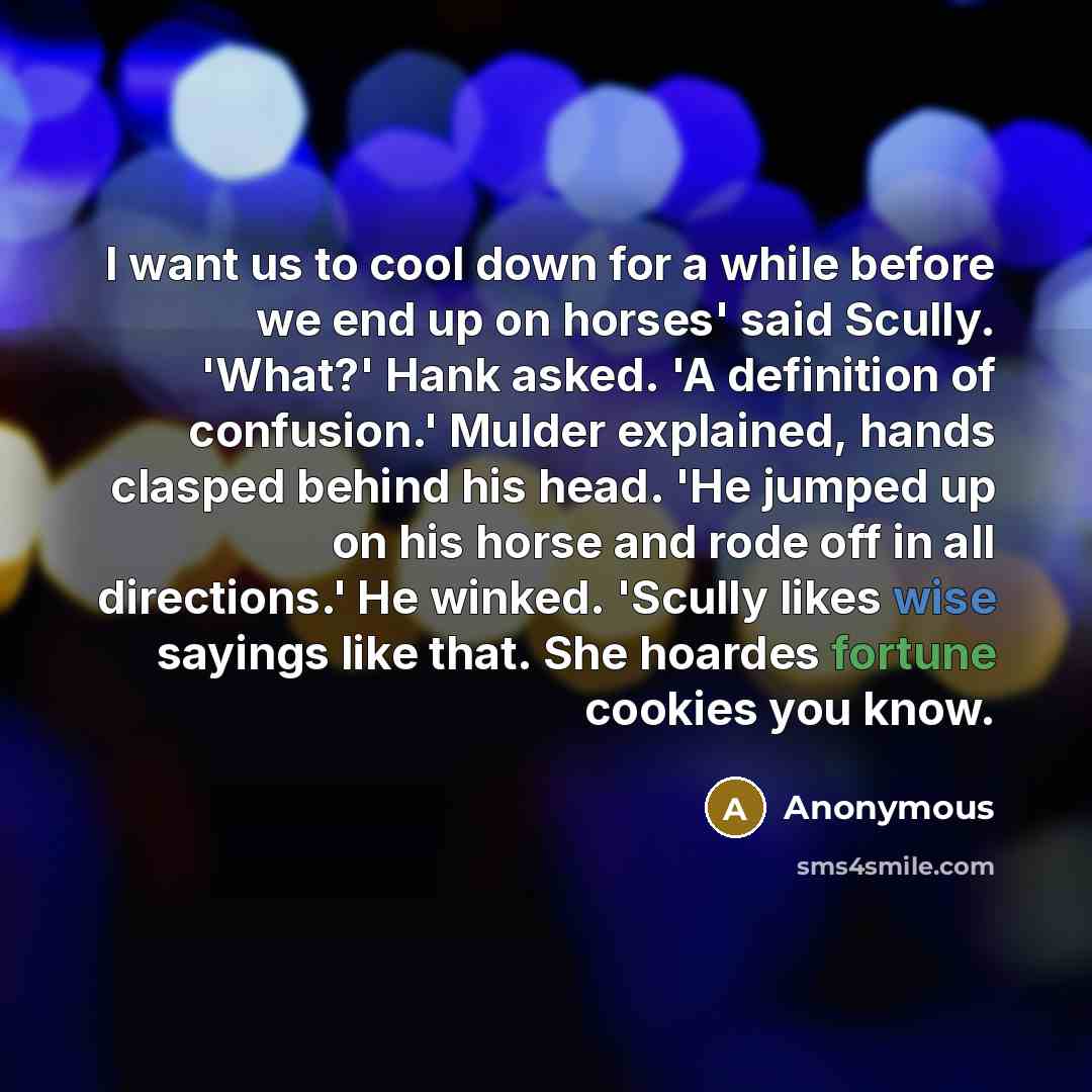 “I want us to cool down for a while before we end up on horses' said Scully. 'What?' Hank asked. 'A definition of confusion.' Mulder explained, hands clasped behind his head. 'He jumped up on his horse and rode off in all directions.' He winked. 'Scully likes wise sayings like that. She hoardes…” quote by Anonymous