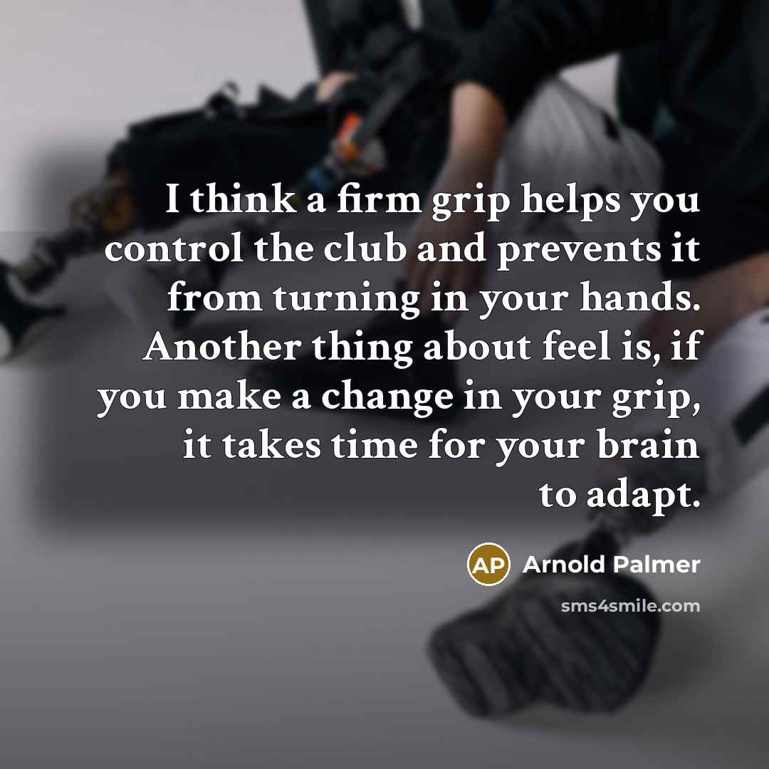 “I think a firm grip helps you control the club and prevents it from turning in your hands. Another thing about feel is, if you make a change in your grip, it takes time for your brain to adapt.” quote by Arnold Palmer