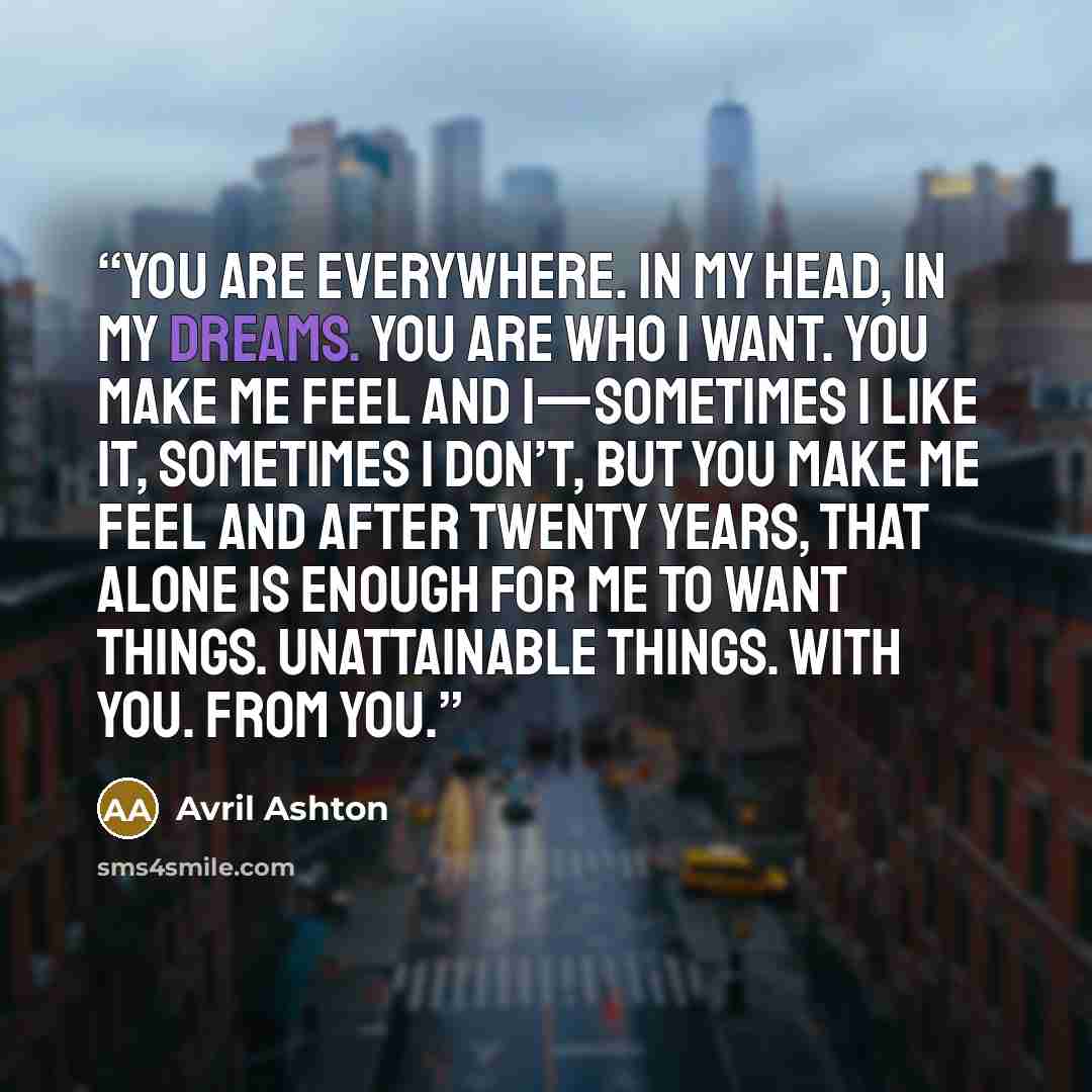 “You are everywhere. In my head, in my dreams. You are who I want. You make me feel and I—sometimes I like it, sometimes I don’t, but you make me feel and after twenty years, that alone is enough for me to want things. Unattainable things. With you. From you.” quote by Avril Ashton
