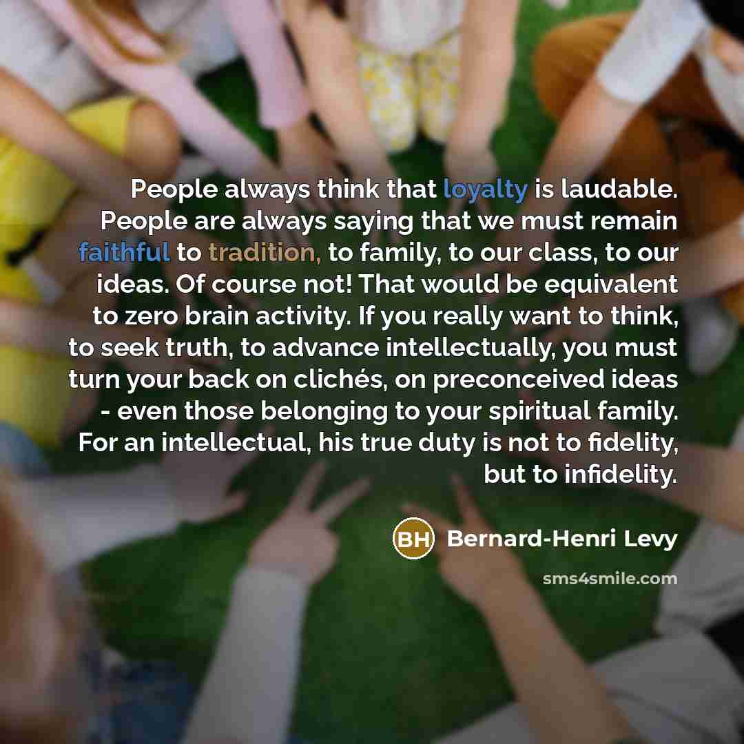 “People always think that loyalty is laudable. People are always saying that we must remain faithful to tradition, to family, to our class, to our ideas. Of course not! That would be equivalent to zero brain activity. If you really want to think, to seek truth, to advance intellectually, you must…” quote by Bernard-Henri Levy