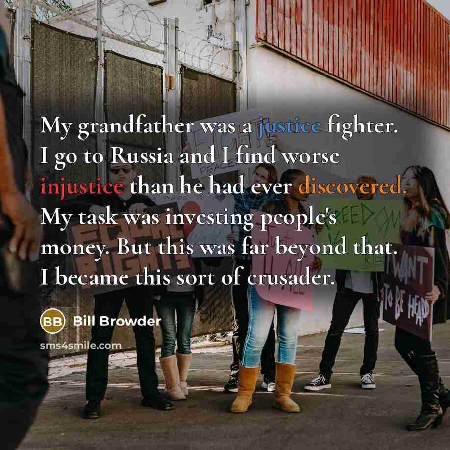 “My grandfather was a justice fighter. I go to Russia and I find worse injustice than he had ever discovered. My task was investing people's money. But this was far beyond that. I became this sort of crusader.” quote by Bill Browder