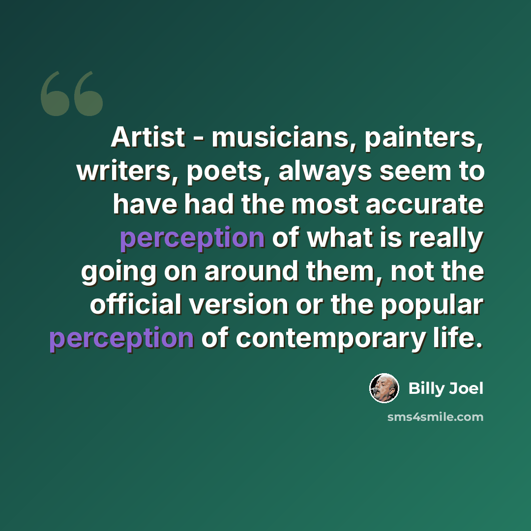 “Artist - musicians, painters, writers, poets, always seem to have had the most accurate perception of what is really going on around them, not the official version or the popular perception of contemporary life.” quote by Billy Joel
