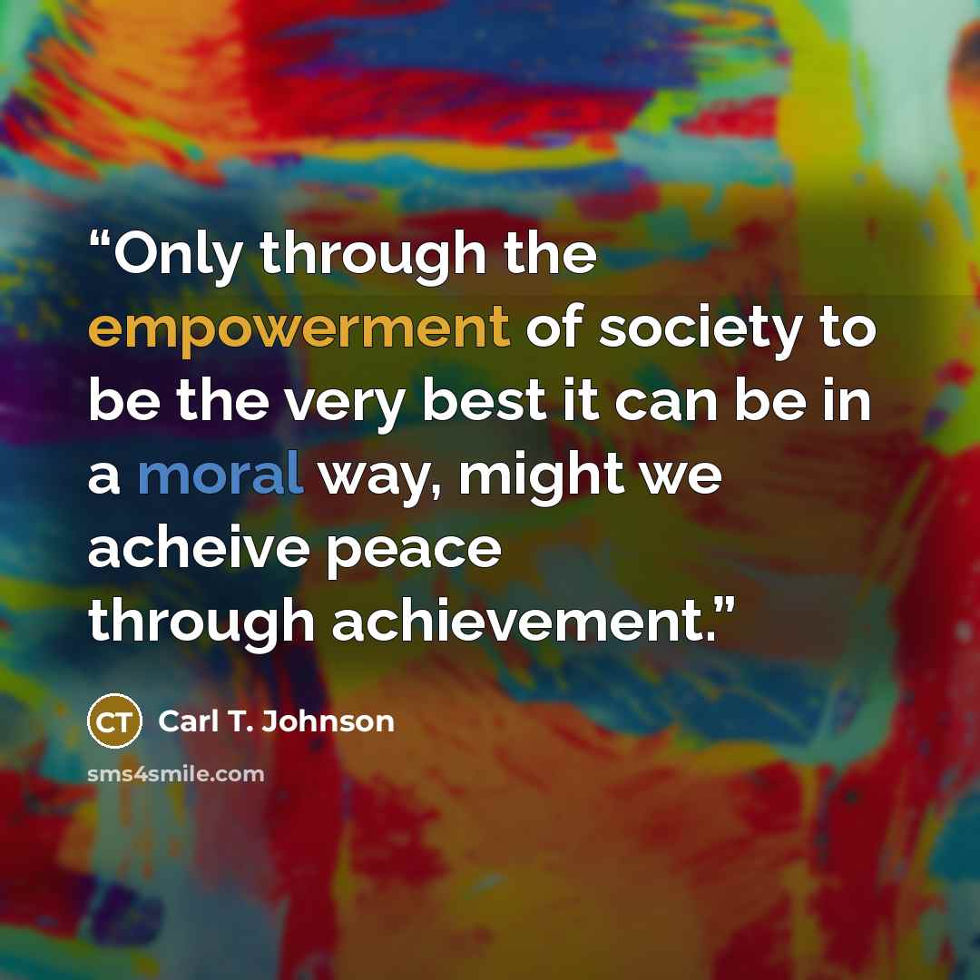 “Only through the empowerment of society to be the very best it can be in a moral way, might we acheive peace through achievement.” quote by Carl T. Johnson