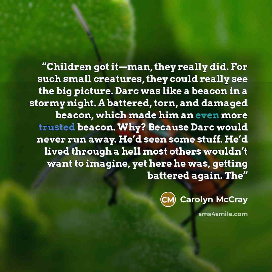 “Children got it—man, they really did. For such small creatures, they could really see the big picture. Darc was like a beacon in a stormy night. A battered, torn, and damaged beacon, which made him an even more trusted beacon. Why? Because Darc would never run away. He’d seen some stuff. He’d…” quote by Carolyn McCray