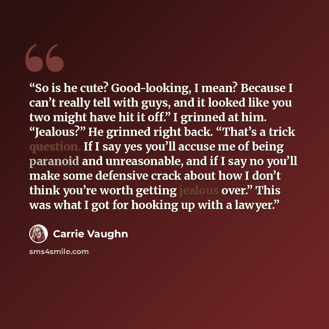 “So is he cute? Good-looking, I mean? Because I can’t really tell with guys, and it looked like you two might have hit it off.” I grinned at him. “Jealous?” He grinned right back. “That’s a trick question. If I say yes you’ll accuse me of being paranoid and unreasonable, and if I say no you’ll make…” quote by Carrie Vaughn