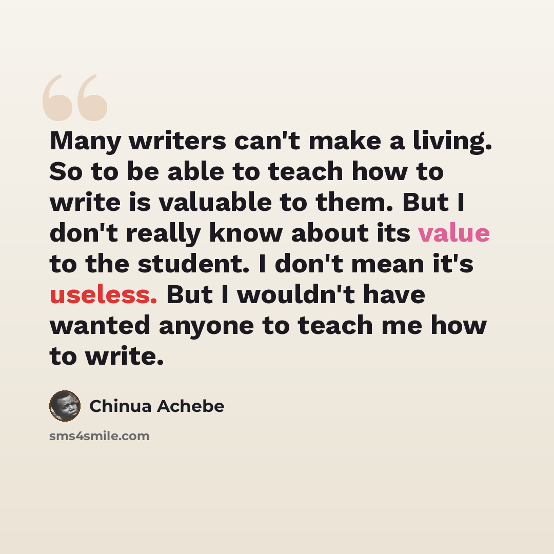 “Many writers can't make a living. So to be able to teach how to write is valuable to them. But I don't really know about its value to the student. I don't mean it's useless. But I wouldn't have wanted anyone to teach me how to write.” quote by Chinua Achebe