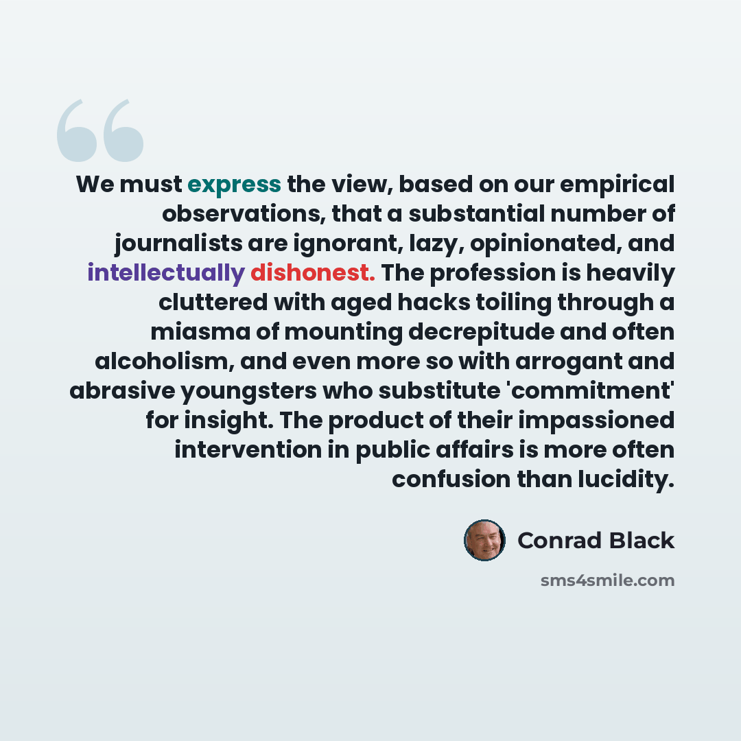 “We must express the view, based on our empirical observations, that a substantial number of journalists are ignorant, lazy, opinionated, and intellectually dishonest. The profession is heavily cluttered with aged hacks toiling through a miasma of mounting decrepitude and often alcoholism, and even…” quote by Conrad Black