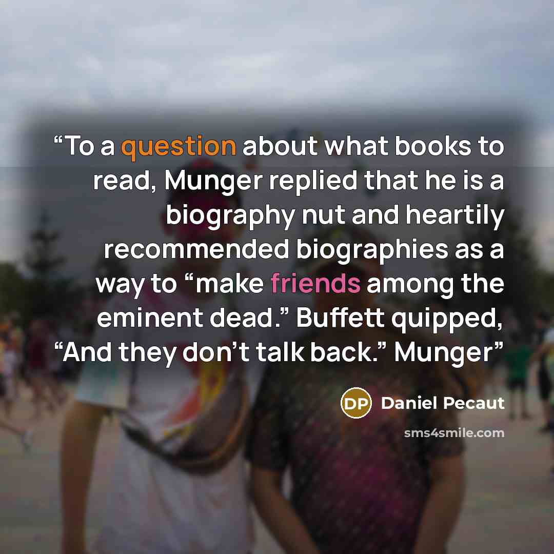 “To a question about what books to read, Munger replied that he is a biography nut and heartily recommended biographies as a way to “make friends among the eminent dead.” Buffett quipped, “And they don’t talk back.” Munger” quote by Daniel Pecaut