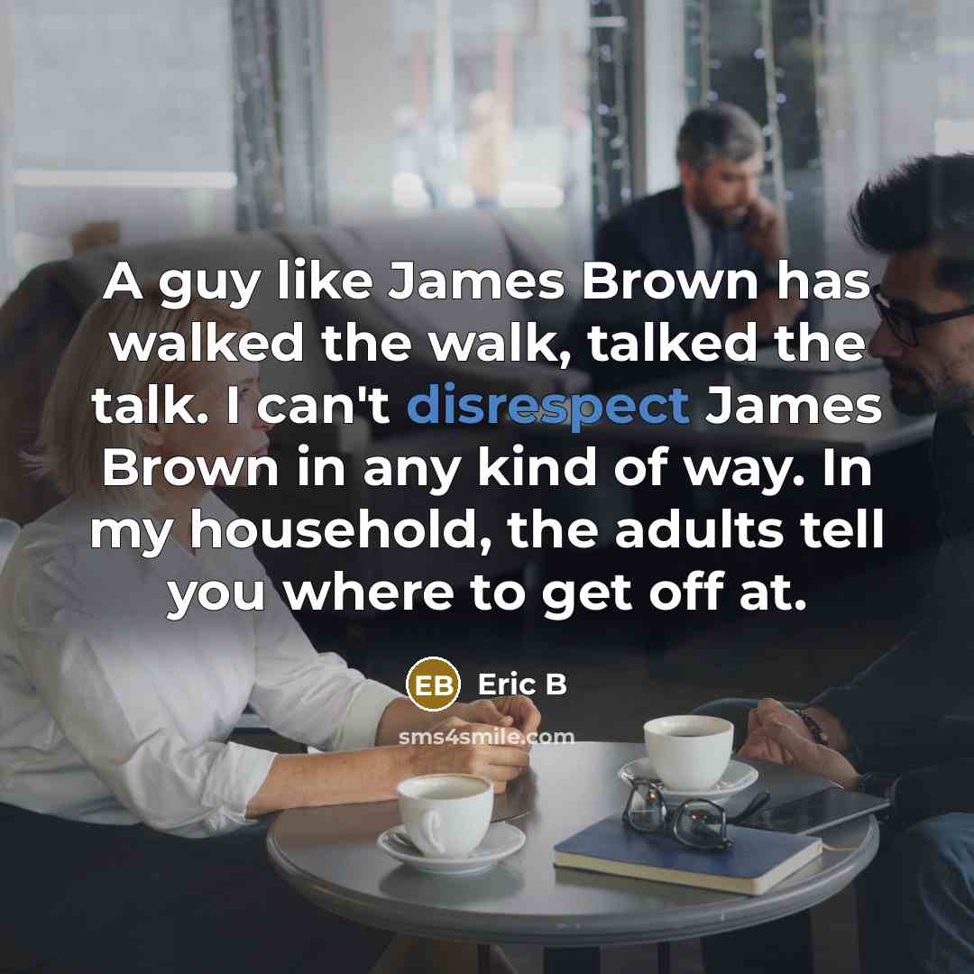 “A guy like James Brown has walked the walk, talked the talk. I can't disrespect James Brown in any kind of way. In my household, the adults tell you where to get off at.” quote by Eric B