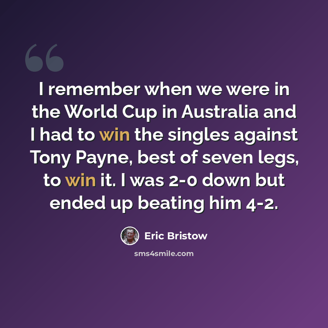 “I remember when we were in the World Cup in Australia and I had to win the singles against Tony Payne, best of seven legs, to win it. I was 2-0 down but ended up beating him 4-2.” quote by Eric Bristow