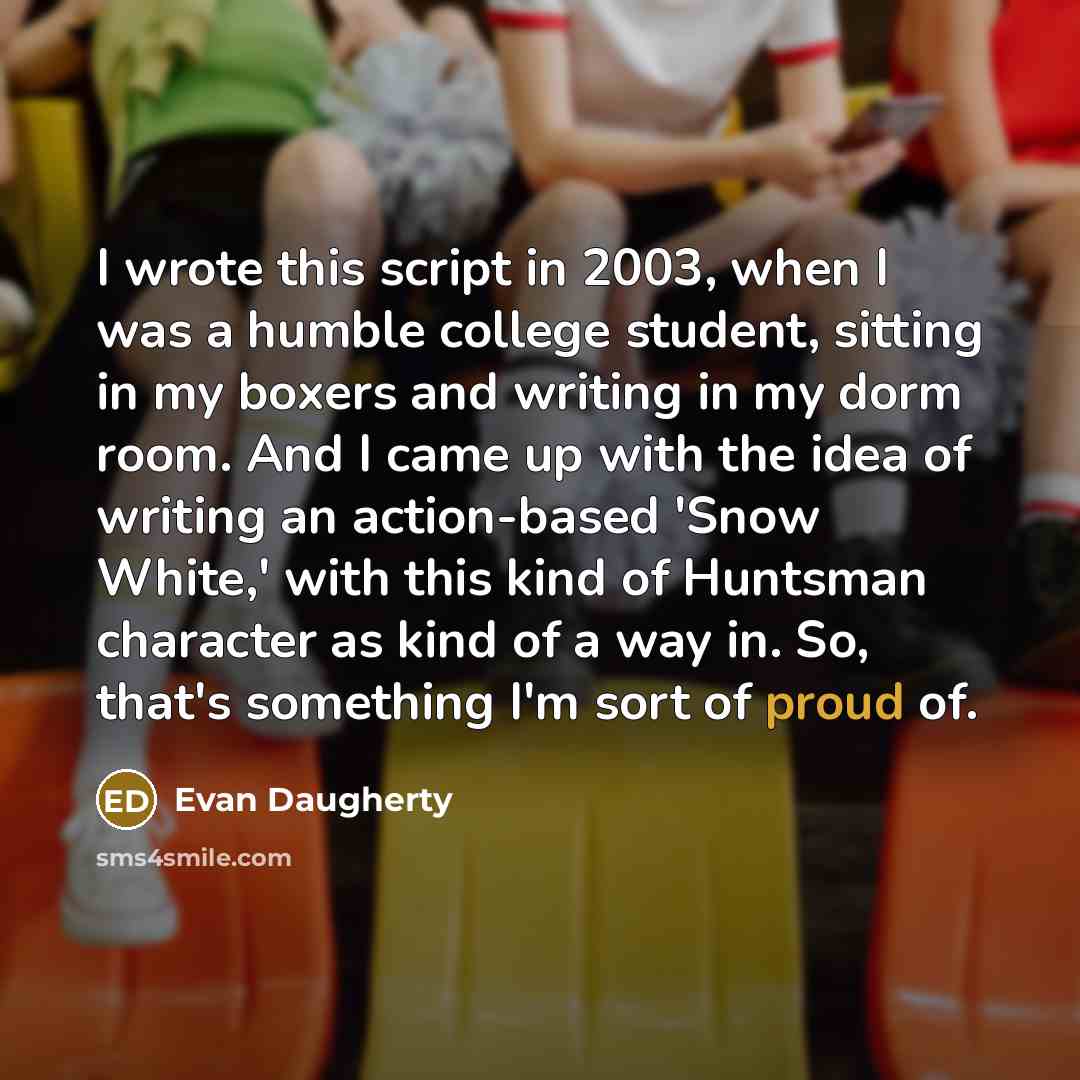 “I wrote this script in 2003, when I was a humble college student, sitting in my boxers and writing in my dorm room. And I came up with the idea of writing an action-based 'Snow White,' with this kind of Huntsman character as kind of a way in. So, that's something I'm sort of proud of.” quote by Evan Daugherty