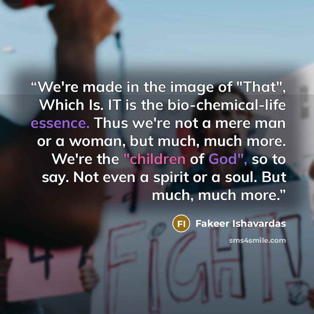 “We're made in the image of "That", Which Is. IT is the bio-chemical-life essence. Thus we're not a mere man or a woman, but much, much more. We're the "children of God", so to say. Not even a spirit or a soul. But much, much more.” quote by Fakeer Ishavardas
