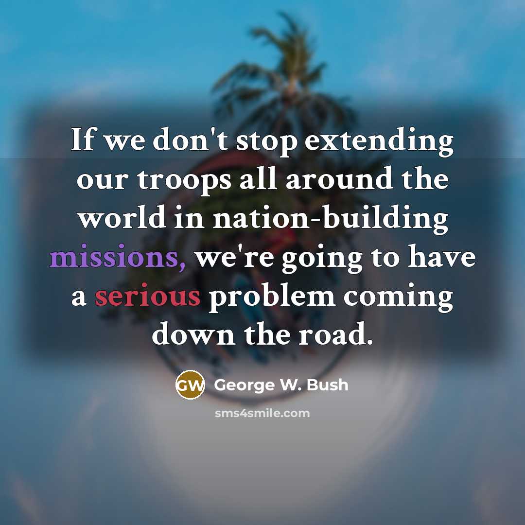 “If we don't stop extending our troops all around the world in nation-building missions, we're going to have a serious problem coming down the road.” quote by George W. Bush