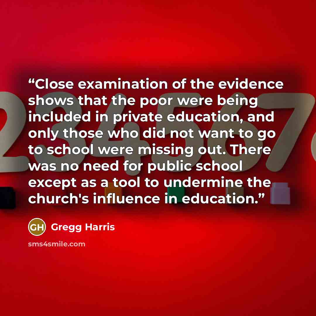 “Close examination of the evidence shows that the poor were being included in private education, and only those who did not want to go to school were missing out. There was no need for public school except as a tool to undermine the church's influence in education.” quote by Gregg Harris